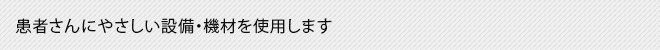 患者さんにやさしい設備・機材を使用します