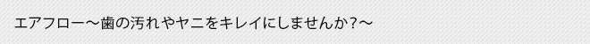 エアフロー～歯の汚れやヤニをキレイにしませんか？～