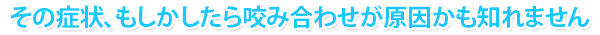 その症状、もしかしたら咬み合わせが原因かも知れません